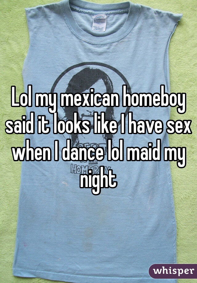 Lol my mexican homeboy said it looks like I have sex when I dance lol maid my night 