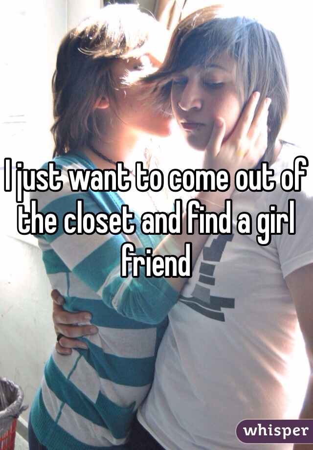 I just want to come out of the closet and find a girl friend 