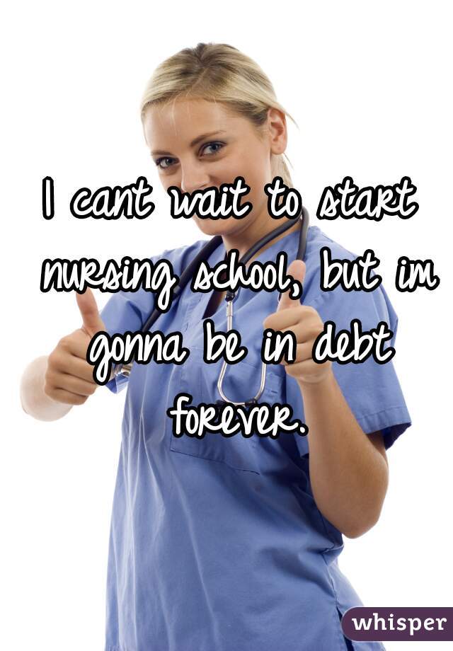 I cant wait to start nursing school, but im gonna be in debt forever.