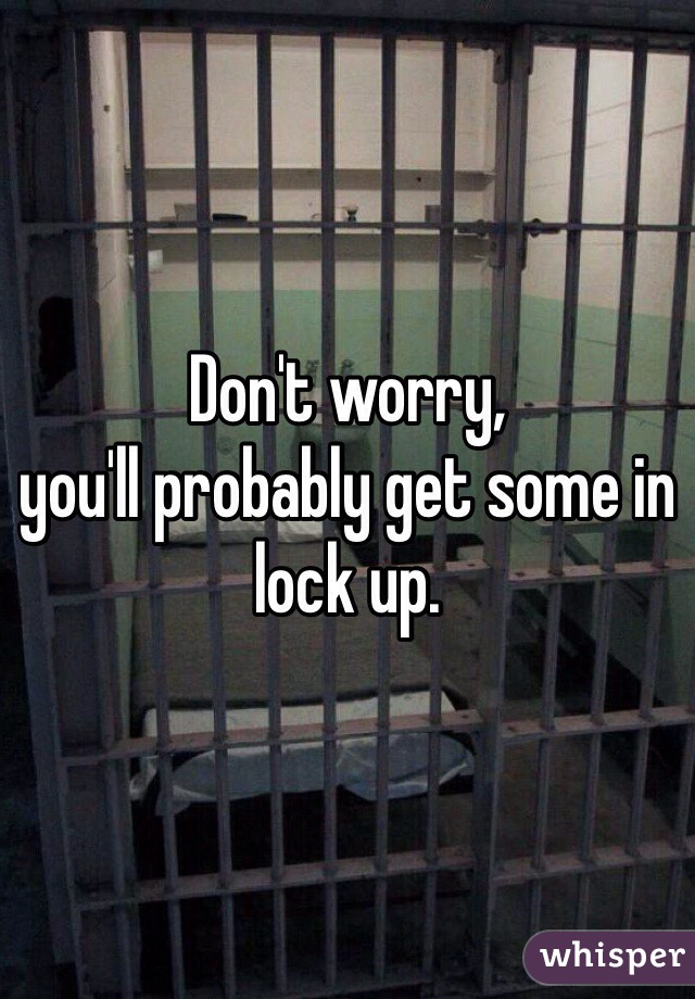 Don't worry, 
you'll probably get some in lock up.