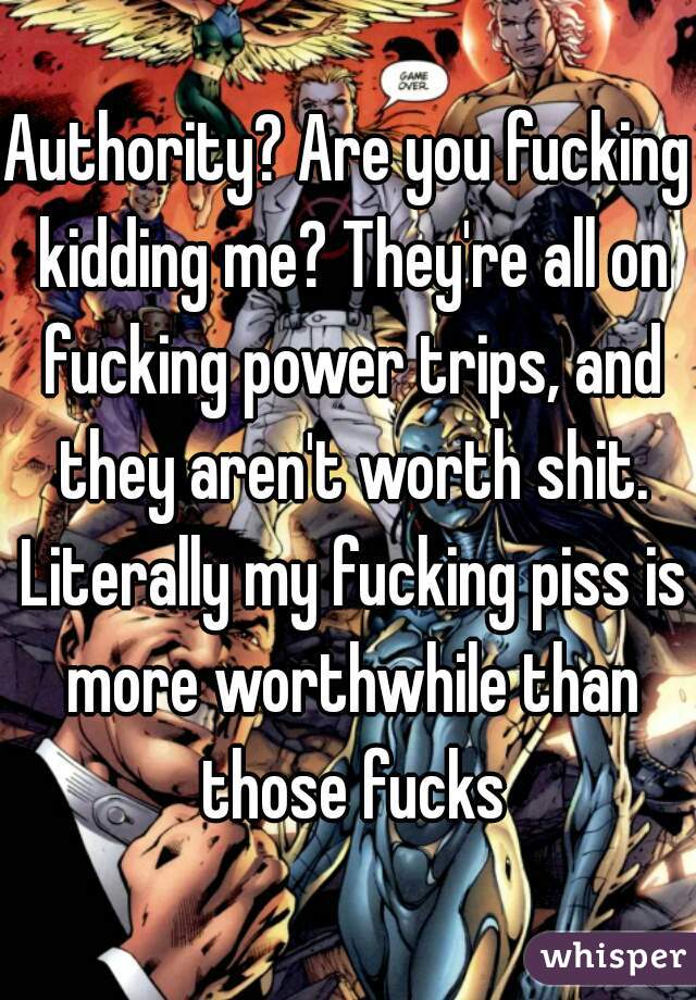 Authority? Are you fucking kidding me? They're all on fucking power trips, and they aren't worth shit. Literally my fucking piss is more worthwhile than those fucks