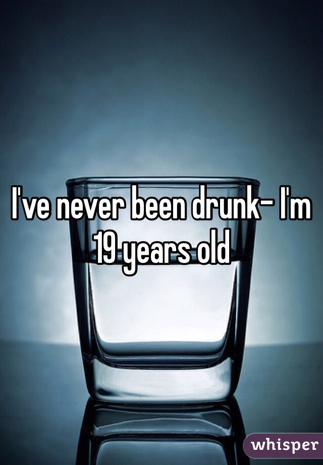 I've never been drunk- I'm 19 years old 