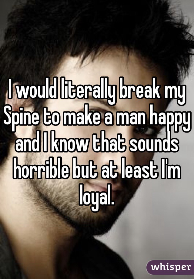 I would literally break my Spine to make a man happy and I know that sounds horrible but at least I'm loyal. 