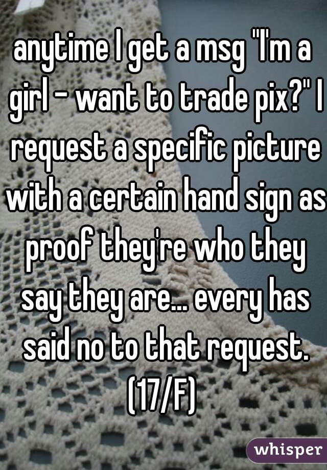 anytime I get a msg "I'm a girl - want to trade pix?" I request a specific picture with a certain hand sign as proof they're who they say they are... every has said no to that request. (17/F) 