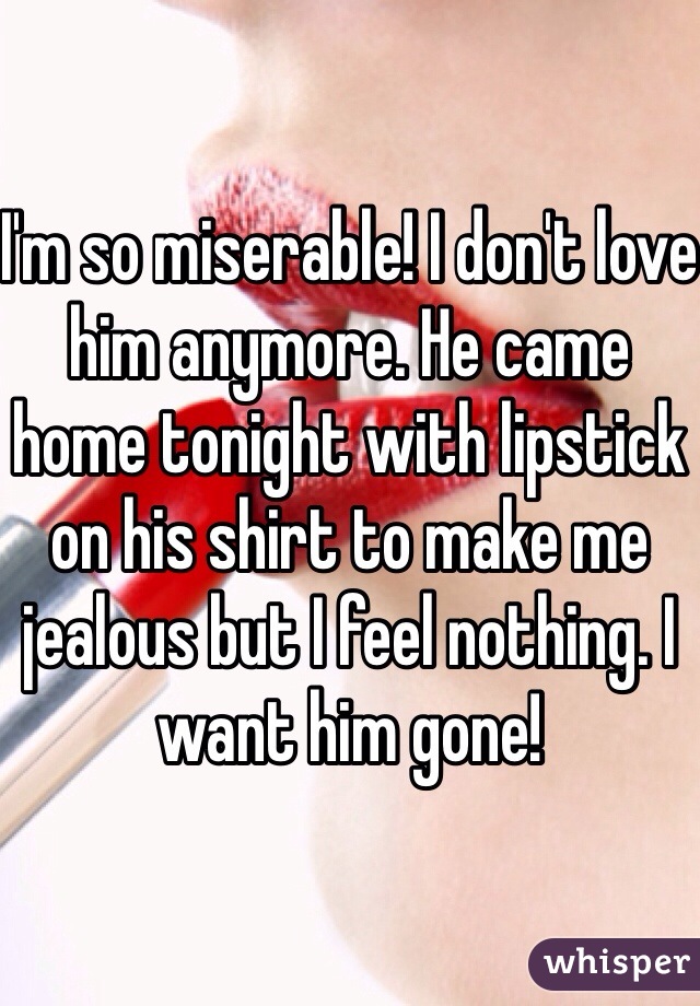 I'm so miserable! I don't love him anymore. He came home tonight with lipstick on his shirt to make me jealous but I feel nothing. I want him gone!