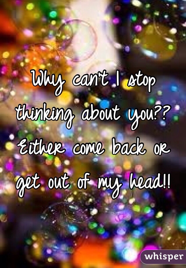Why can't I stop thinking about you?? Either come back or get out of my head!!