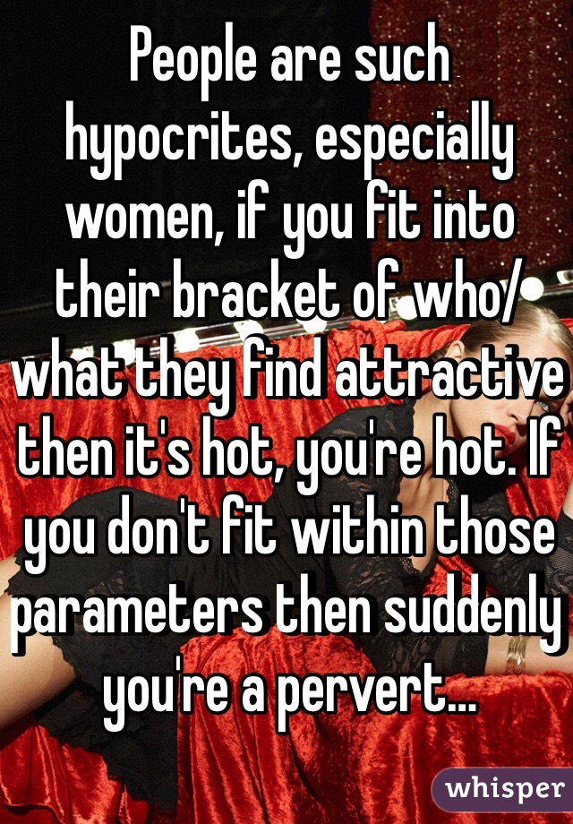 People are such hypocrites, especially women, if you fit into their bracket of who/what they find attractive then it's hot, you're hot. If you don't fit within those parameters then suddenly you're a pervert…
