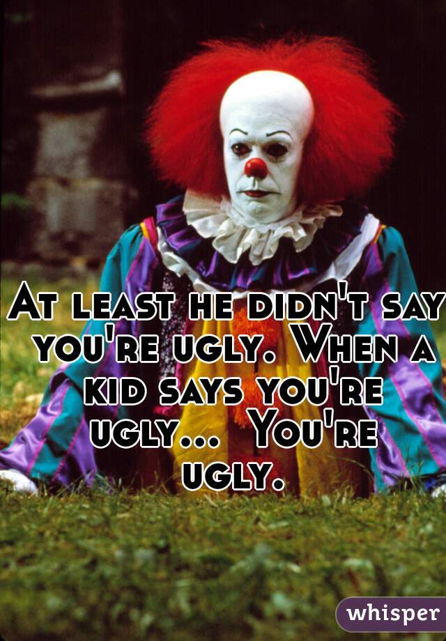 At least he didn't say you're ugly. When a kid says you're ugly...  You're ugly.