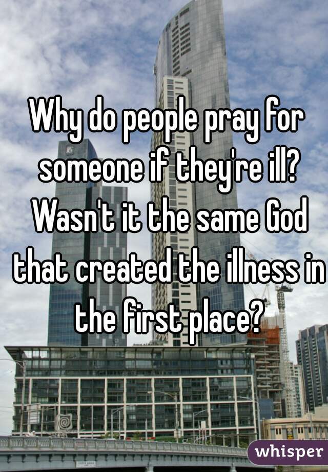 Why do people pray for someone if they're ill? Wasn't it the same God that created the illness in the first place?