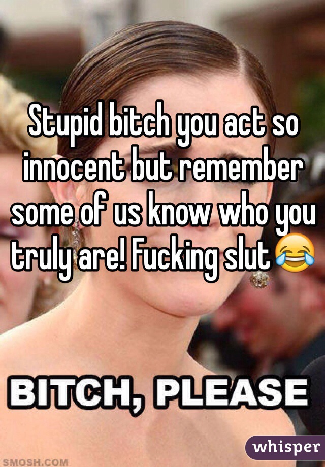 Stupid bitch you act so innocent but remember some of us know who you truly are! Fucking slut😂