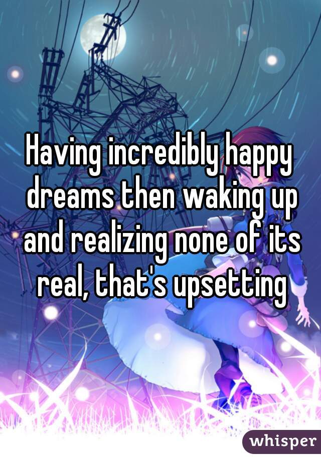 Having incredibly happy dreams then waking up and realizing none of its real, that's upsetting