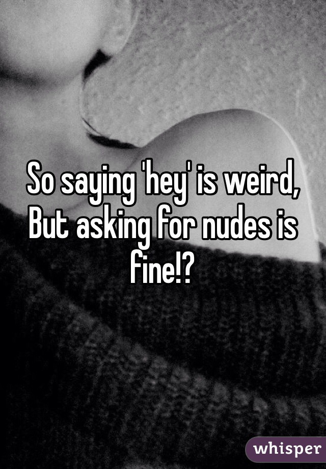 So saying 'hey' is weird,
But asking for nudes is fine!? 