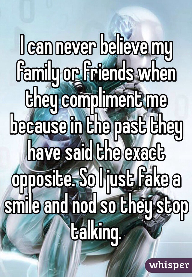 I can never believe my family or friends when they compliment me because in the past they have said the exact opposite. So I just fake a smile and nod so they stop talking.