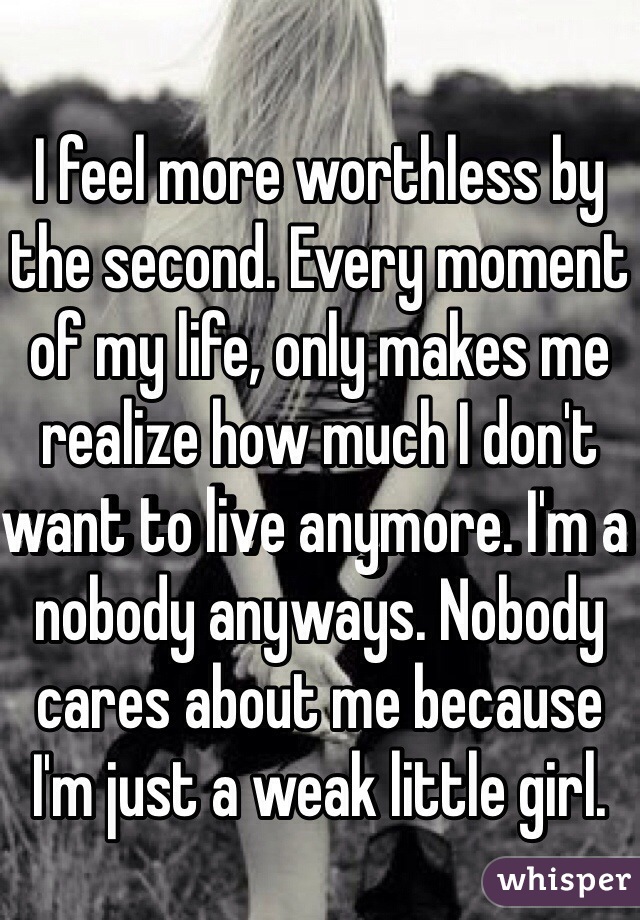 I feel more worthless by the second. Every moment of my life, only makes me realize how much I don't want to live anymore. I'm a nobody anyways. Nobody cares about me because I'm just a weak little girl. 
