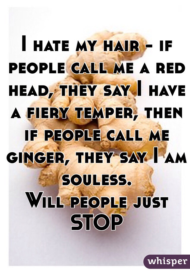 I hate my hair - if people call me a red head, they say I have a fiery temper, then if people call me ginger, they say I am souless. 
Will people just STOP