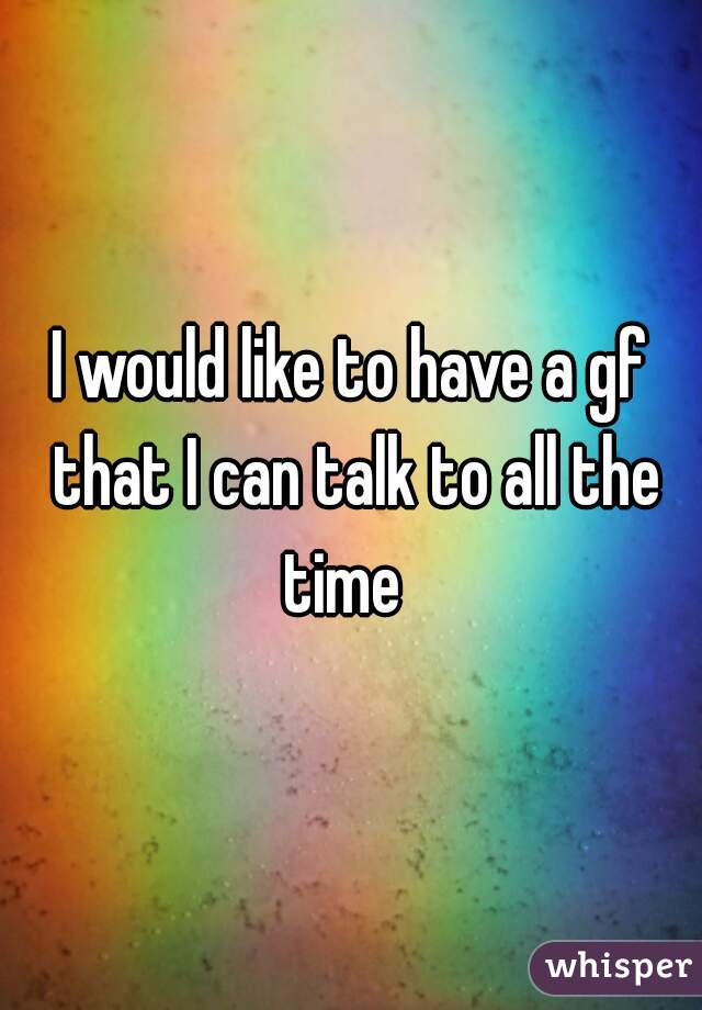 I would like to have a gf that I can talk to all the time  