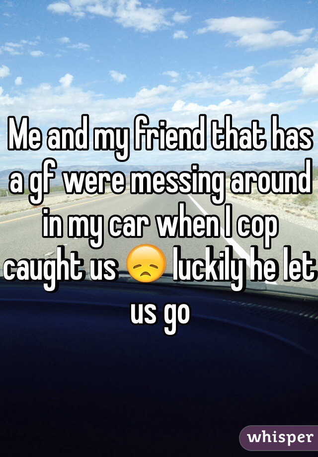 Me and my friend that has a gf were messing around in my car when I cop caught us 😞 luckily he let us go