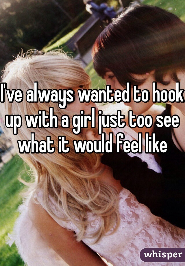 I've always wanted to hook up with a girl just too see what it would feel like