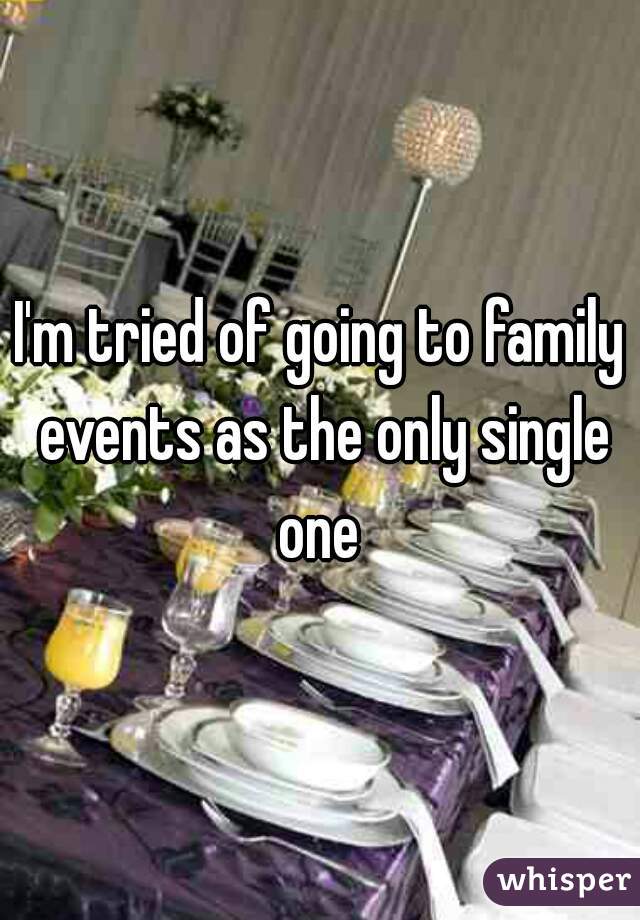 I'm tried of going to family events as the only single one 