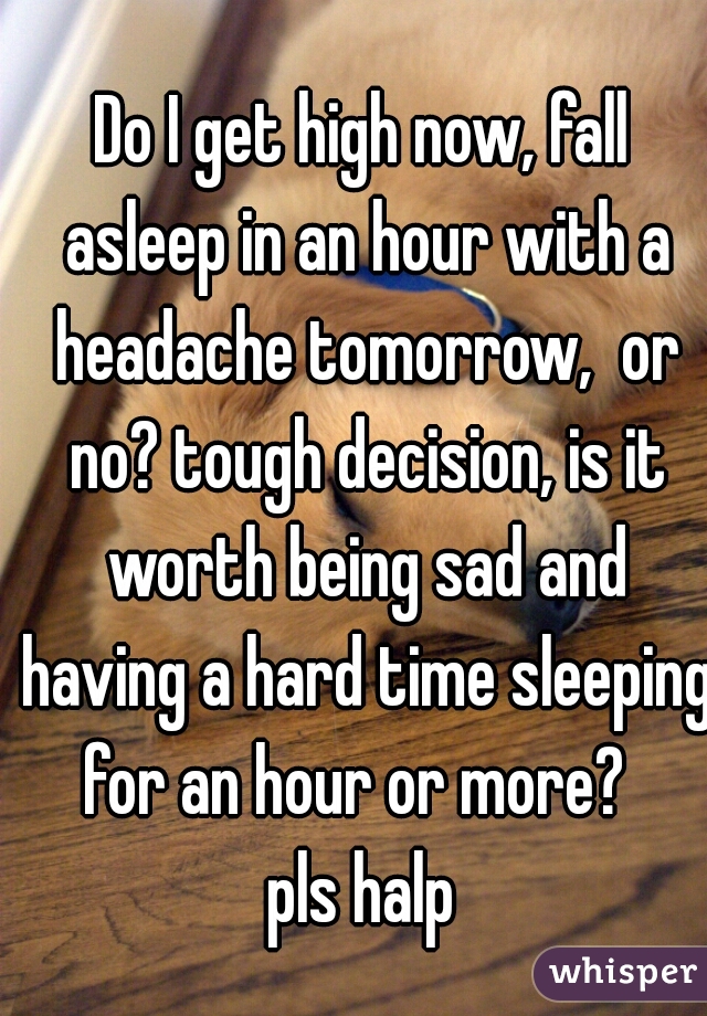 Do I get high now, fall asleep in an hour with a headache tomorrow,  or no? tough decision, is it worth being sad and having a hard time sleeping for an hour or more?  
pls halp