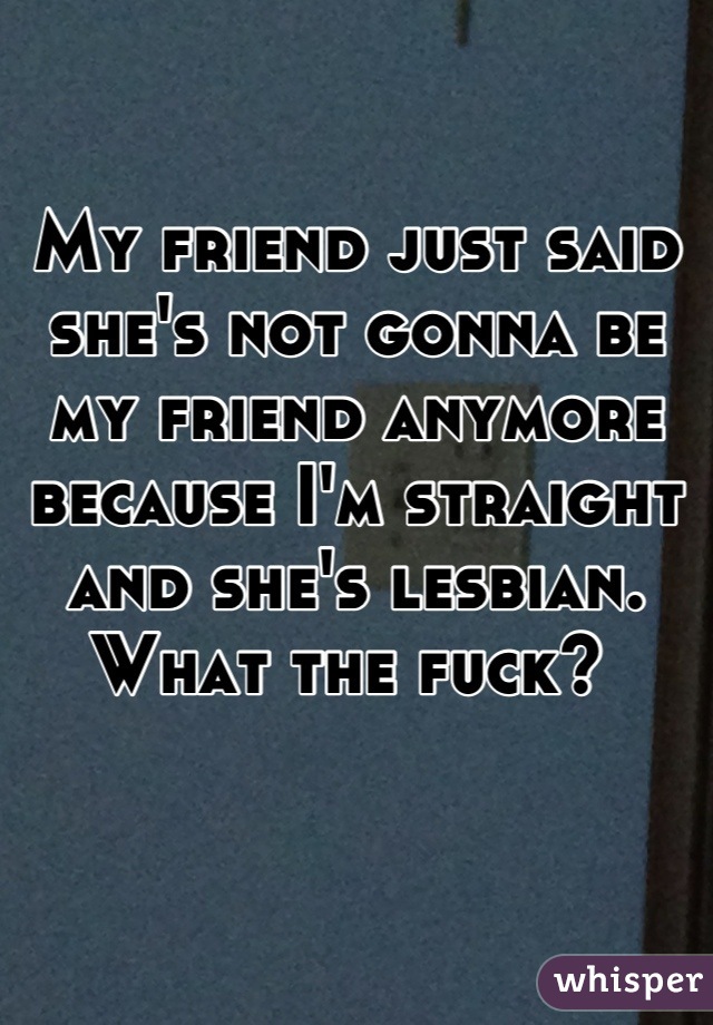 My friend just said she's not gonna be my friend anymore because I'm straight and she's lesbian. What the fuck? 
