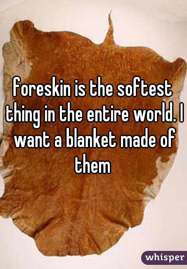 foreskin is the softest thing in the entire world. I want a blanket made of them 