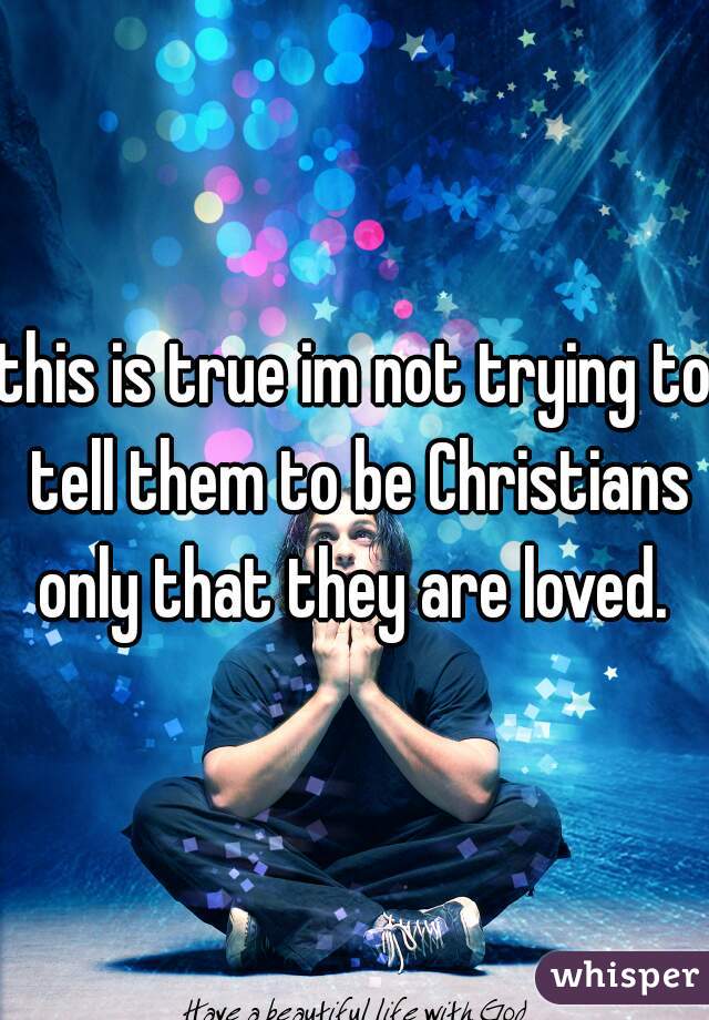 this is true im not trying to tell them to be Christians only that they are loved. 