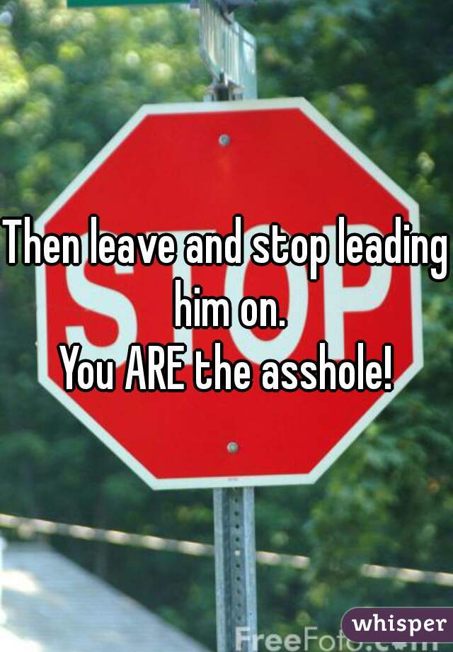 Then leave and stop leading him on.
You ARE the asshole!