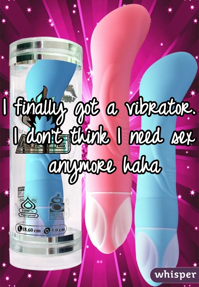 I finally got a vibrator. I don't think I need sex anymore haha