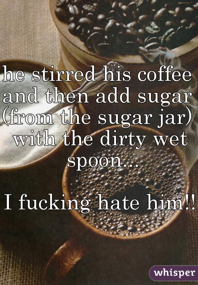 he stirred his coffee 
and then add sugar 
(from the sugar jar) 
with the dirty wet spoon...
   
I fucking hate him!!   