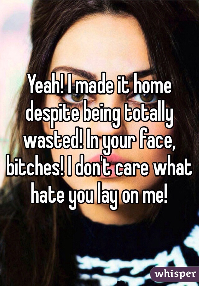 Yeah! I made it home despite being totally wasted! In your face, bitches! I don't care what hate you lay on me!