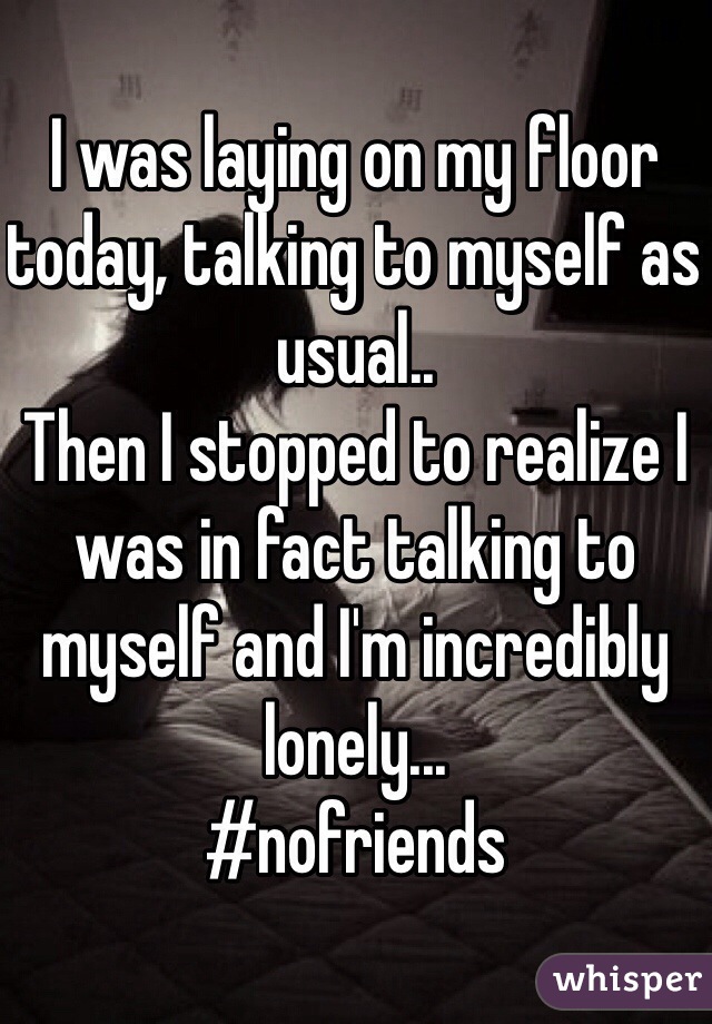 I was laying on my floor today, talking to myself as usual..
Then I stopped to realize I was in fact talking to myself and I'm incredibly lonely...
#nofriends