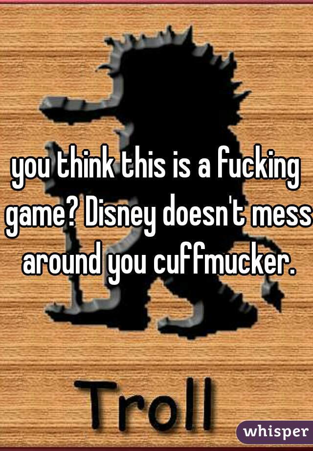you think this is a fucking game? Disney doesn't mess around you cuffmucker.