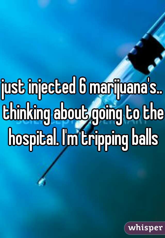 just injected 6 marijuana's.. thinking about going to the hospital. I'm tripping balls