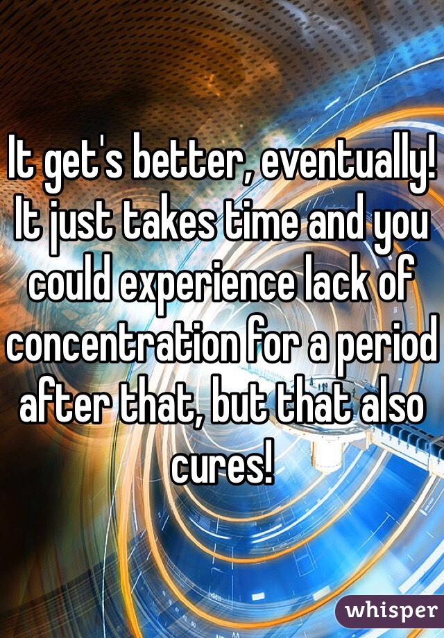 It get's better, eventually! It just takes time and you could experience lack of concentration for a period after that, but that also cures!