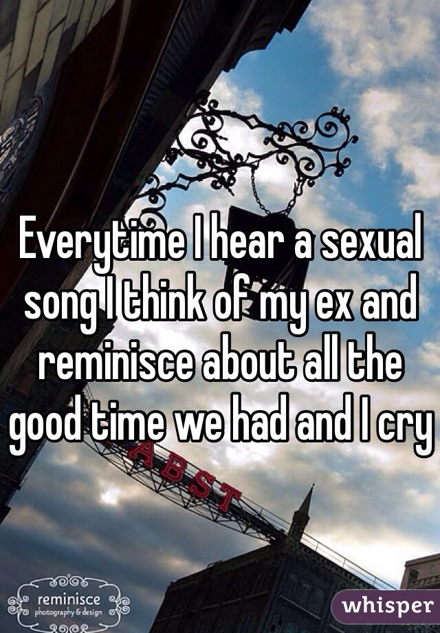Everytime I hear a sexual song I think of my ex and reminisce about all the good time we had and I cry