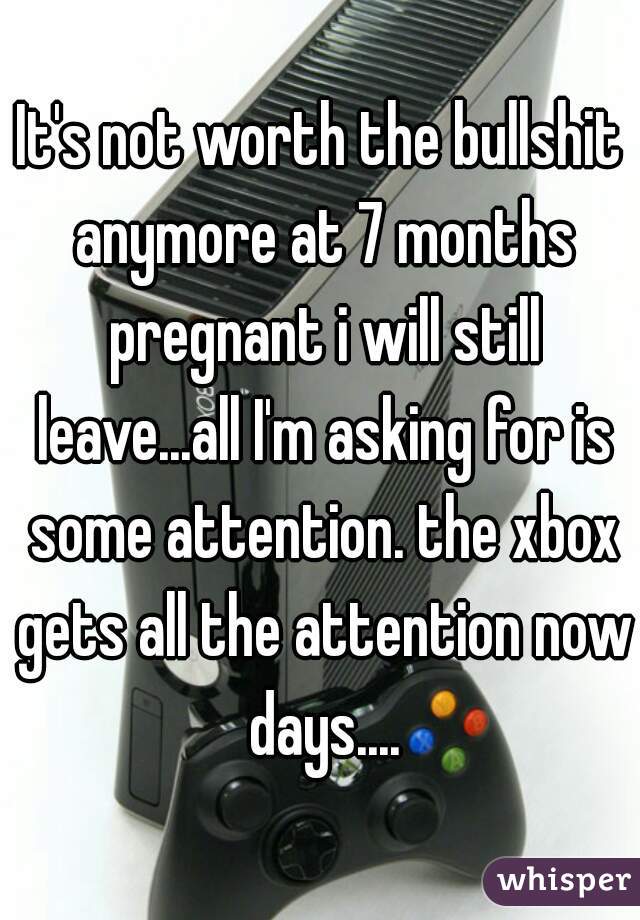 It's not worth the bullshit anymore at 7 months pregnant i will still leave...all I'm asking for is some attention. the xbox gets all the attention now days....
