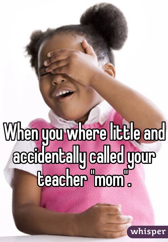 When you where little and accidentally called your teacher "mom".