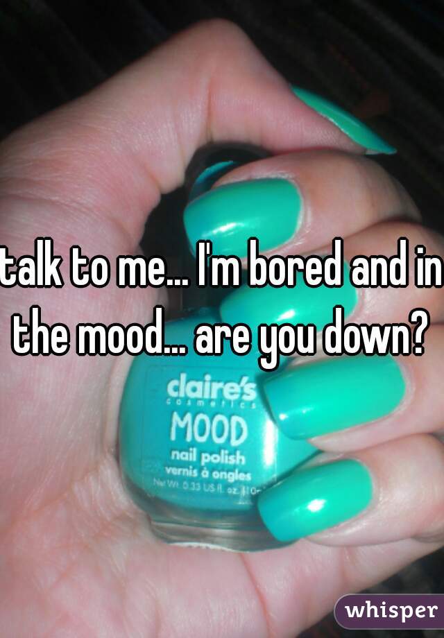 talk to me... I'm bored and in the mood... are you down? 