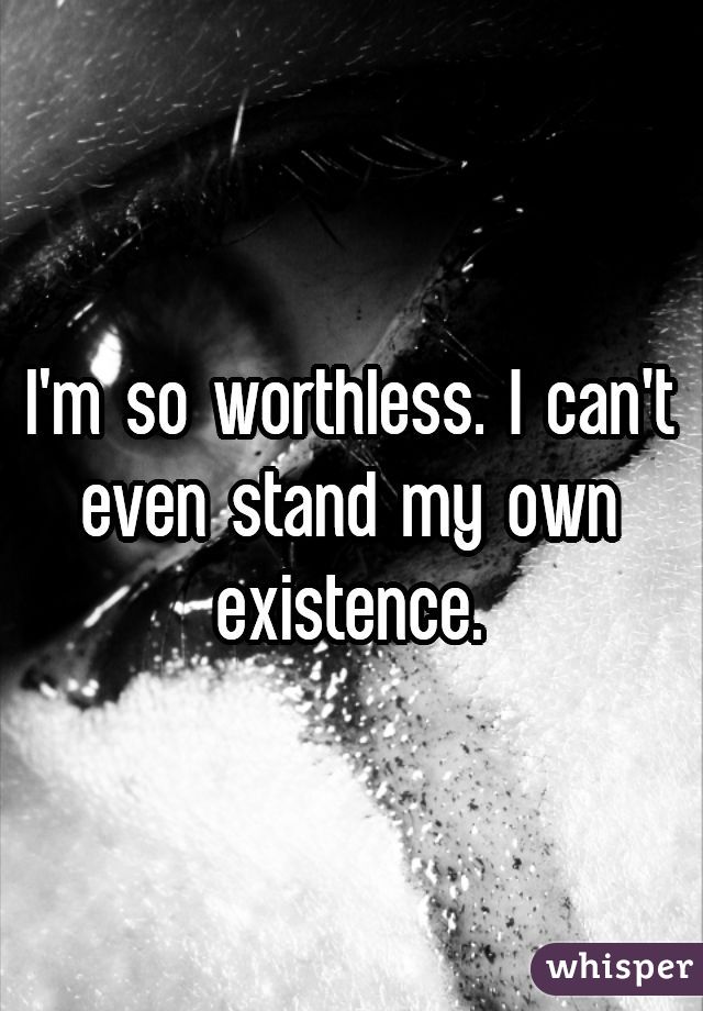 I'm so worthless. I can't even stand my own existence.