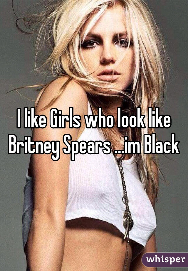 I like Girls who look like Britney Spears ...im Black 
