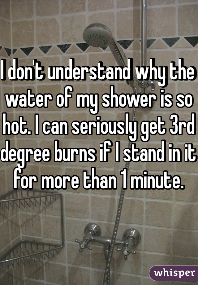 I don't understand why the water of my shower is so hot. I can seriously get 3rd degree burns if I stand in it for more than 1 minute.