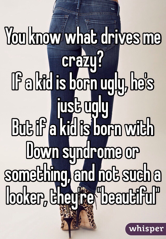 You know what drives me crazy?
If a kid is born ugly, he's just ugly
But if a kid is born with Down syndrome or something, and not such a looker, they're "beautiful"
