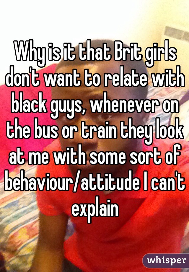 Why is it that Brit girls don't want to relate with black guys, whenever on the bus or train they look at me with some sort of behaviour/attitude I can't explain