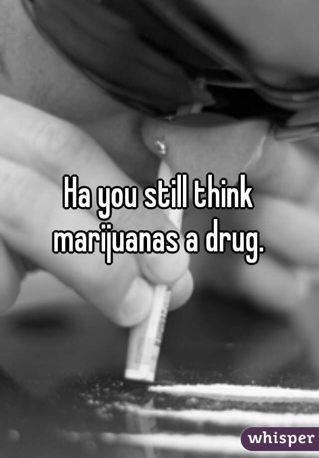 Ha you still think marijuanas a drug. 