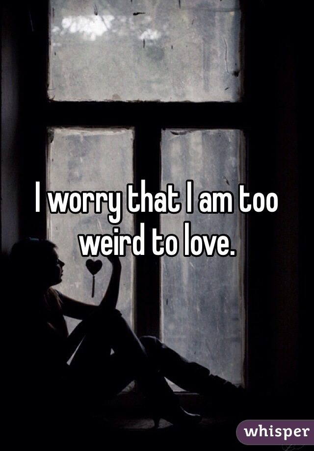I worry that I am too weird to love.