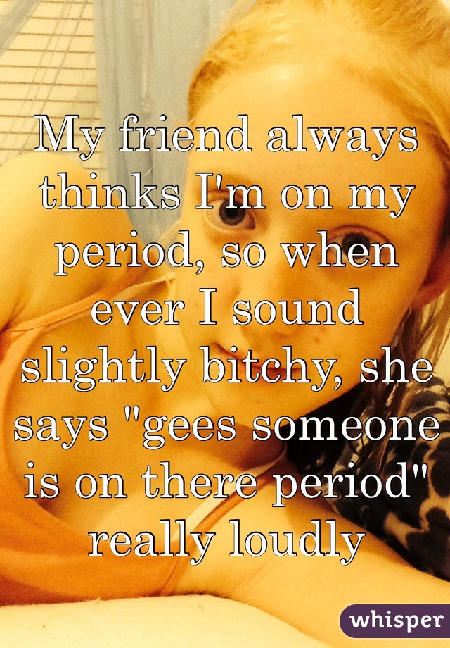My friend always thinks I'm on my period, so when ever I sound slightly bitchy, she says "gees someone is on there period" really loudly