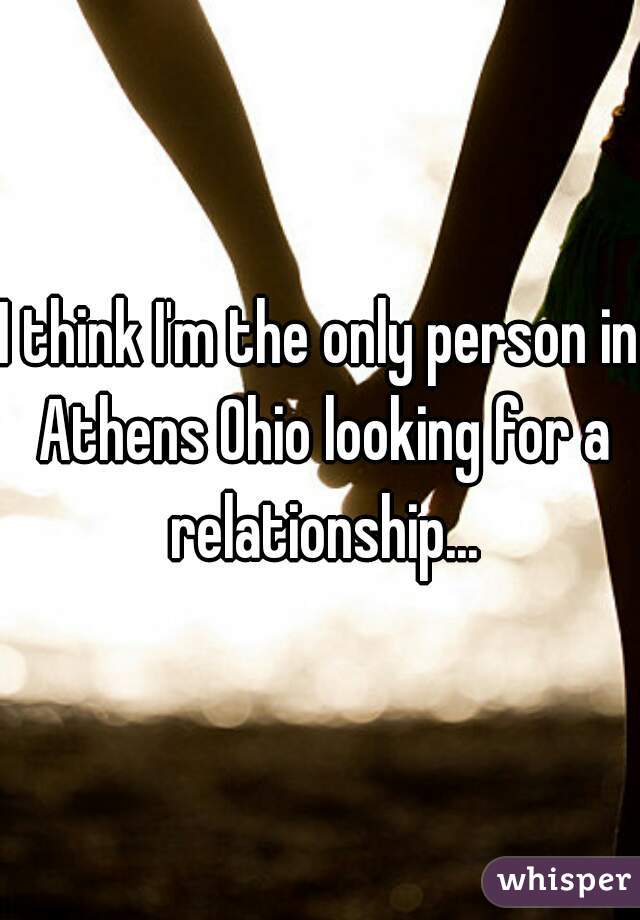 I think I'm the only person in Athens Ohio looking for a relationship...