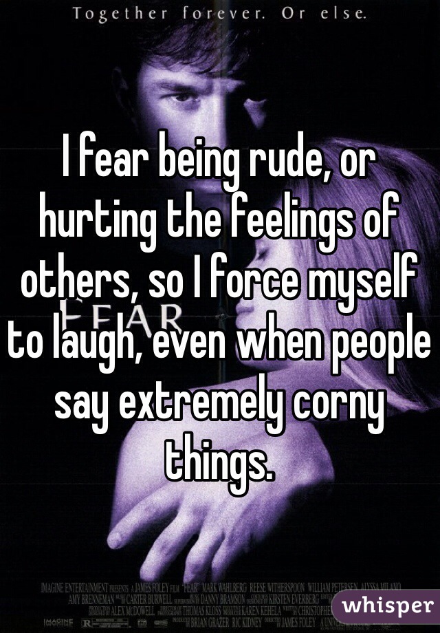 I fear being rude, or hurting the feelings of others, so I force myself to laugh, even when people say extremely corny things. 