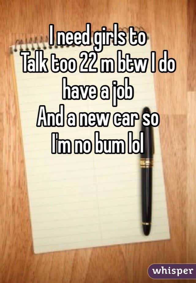 I need girls to
Talk too 22 m btw I do have a job
And a new car so
I'm no bum lol